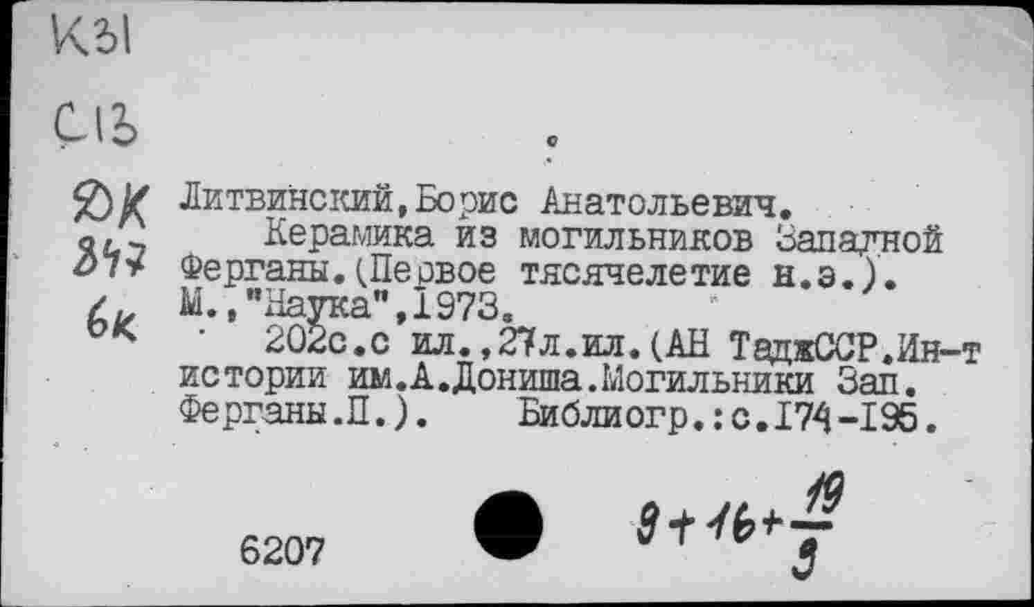 ﻿Kil
ÇI5
Я) Z Литвинский,Борис Анатольевич.
о/7 Керамика из могильников Западной Ферганы.(Песвое тясячелетие Н.Э.). М.,"Наука",1973.
• 202с.с ил.,27л.ил.(АН ТаджССР.Ин-т истории им.А.Дониша.Могильники Зап. Ферганы.П.). Библиогр.:с.174-195.